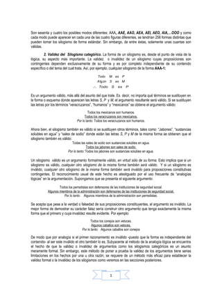 Son sesenta y cuatro los posibles modos diferentes: AAA, AAE, AAO, AEA, AEI, AEO, AIA,…OOO y como
cada modo puede aparecer en cada una de las cuatro figuras diferentes, se tendrían 256 formas distintas que
pueden tomar los silogismo de forma estándar. Sin embargo, de entre éstas, solamente unas cuantas son
válidas.
         2. Validez del Silogismo categórico. La forma de un silogismo es, desde el punto de vista de la
lógica, su aspecto más importante. La validez o invalidez de un silogismo cuyas proposiciones son
contingentes dependen exclusivamente de su forma y es por completo independiente de su contenido
específico o del tema del cual trata. Así, por ejemplo, cualquier silogismo de la forma AAA-1:

                                               Todo M es P
                                               A lg ún S es M
                                            ∴ Todo        S    es    P

Es un argumento válido, más allá del asunto del que trate. Es decir, no importa qué términos se sustituyen en
la forma o esquema donde aparecen las letras S, P y M, el argumento resultante será válido. Si se sustituyen
las letras por los términos “veracruzanos”, “humanos” y “mexicanos” se obtiene el argumento válido:
                                         Todos los mexicanos son humanos.
                                      Todos los veracruzanos son mexicanos.
                                Por lo tanto: Todos los veracruzanos son humanos.

Ahora bien, el silogismo también es válido si se sustituyen otros términos, tales como: “Jabones”, “sustancias
solubles en agua” y “sales de sodio” donde están las letras S, P y M de la misma forma se obtienen que el
silogismo también es válido:
                             Todas las sales de sodio son sustancias solubles en agua.
                                        Todos los jabones son sales de sodio.
                          Por lo tanto: Todos los jabones son sustancias solubles en agua.

Un silogismo válido es un argumento formalmente válido, en virtud sólo de su forma. Esto implica que si un
silogismo es válido, cualquier otro silogismo de la misma forma también será válido. Y si un silogismo es
inválido, cualquier otro silogismo de la misma forma también será inválido para proposiciones constitutivas
contingentes. El reconocimiento usual de este hecho es atestiguado por el uso frecuente de “analogías
lógicas” en la argumentación. Supongamos que se presenta el siguiente argumento:

                   Todos los perredistas son defensores de las instituciones de seguridad social.
           Algunos miembros de la administración son defensores de las instituciones de seguridad social.
                      Por lo tanto: Algunos miembros de la administración son perredistas.

Se acepta que pese a la verdad o falsedad de sus proposiciones constituyentes, el argumento es inválido. La
mejor forma de demostrar su carácter falaz sería construir otro argumento que tenga exactamente la misma
forma que el primero y cuya invalidez resulte evidente. Por ejemplo:
                                           Todos los conejos son veloces.
                                           Algunos caballos son veloces.
                                    Por lo tanto: Algunos caballos son conejos

De modo que por analogía si el primer razonamiento es inválido -puesto que la forma es independiente del
contenido- al ser este inválido el otro también lo es. Subyacente al método de la analogía lógica se encuentra
el hecho de que la validez o invalidez de argumentos como los silogismos categóricos es un asunto
meramente formal. Sin embargo, este método de poner a prueba la validez de los argumentos tiene serias
limitaciones en los hechos por una u otra razón; se requiere de un método más eficaz para establecer la
validez formal o la invalidez de los silogismos como veremos en las secciones posteriores.


                                                         1
 