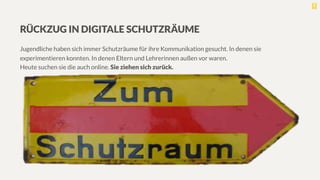 RÜCKZUG IN DIGITALE SCHUTZRÄUME

Jugendliche haben sich immer Schutzräume für ihre Kommunikation gesucht. In denen sie
experimentieren konnten. In denen Eltern und Lehrerinnen außen vor waren. 
Heute suchen sie die auch online. Sie ziehen sich zurück.
 