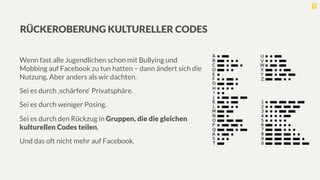 RÜCKEROBERUNG KULTURELLER CODES
Wenn fast alle Jugendlichen schon mit Bullying und
Mobbing auf Facebook zu tun hatten – dann ändert sich die
Nutzung. Aber anders als wir dachten.
Sei es durch ‚schärfere‘ Privatsphäre.
Sei es durch weniger Posing.
Sei es durch den Rückzug in Gruppen, die die gleichen
kulturellen Codes teilen. 
Und das oft nicht mehr auf Facebook.
 