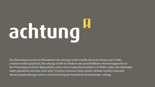 Die Präsentation wurde von Mitarbeitern der achtung! GmbH erstellt. Sie ist als Ganzes und in Teilen
urheberrechtlich geschützt. Die achtung! GmbH ist Inhaberin der ausschließlichen Verwertungsrechte an
der Präsentation und ihrer Bestandteile, sofern nicht einzelne Bestandteile (z. B. Bilder) andere Rechteinhaber
haben, gemeinfrei sind oder unter einer Creative-Commons-Lizenz stehen. Urheberrechtlich relevante
Verwertungshandlungen sind nur mit Zustimmung der betroffenen Rechteinhaber zulässig.
 