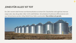 ‚EINES FÜR ALLES‘ IST TOT

Ein ‚Silo‘ vereint viele Formen von Kommunikation an einem Ort. Geschichte und Logik des Internet
zeigen aber, dass die großen ‚Silos‘ nicht stabil bleiben. Verschiedene Funktionen differenzieren sich
aus. Schutzräume werden nötig. Bedürfnisse fallen auseinander. Das erleben wir gerade.
 