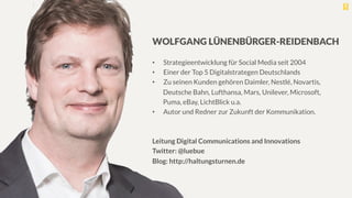 WOLFGANG LÜNENBÜRGER-REIDENBACH

•  Strategieentwicklung für Social Media seit 2004
•  Einer der Top 5 Digitalstrategen Deutschlands
•  Zu seinen Kunden gehören Daimler, Nestlé, Novartis,
Deutsche Bahn, Lufthansa, Mars, Unilever, Microsoft,
Puma, eBay, LichtBlick u.a.
•  Autor und Redner zur Zukunft der Kommunikation.

Leitung Digital Communications and Innovations
Twitter: @luebue 
Blog: http://haltungsturnen.de

 
