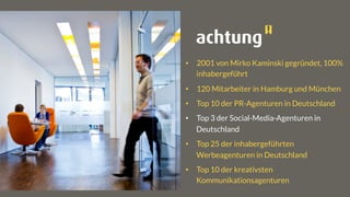•  2001 von Mirko Kaminski gegründet, 100%
inhabergeführt
•  120 Mitarbeiter in Hamburg und München
•  Top 10 der PR-Agenturen in Deutschland
•  Top 3 der Social-Media-Agenturen in
Deutschland
•  Top 25 der inhabergeführten
Werbeagenturen in Deutschland
•  Top 10 der kreativsten
Kommunikationsagenturen
 