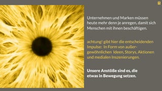 Unternehmen und Marken müssen
heute mehr denn je anregen, damit sich
Menschen mit ihnen beschäftigen.

achtung! gibt hier die entscheidenden
Impulse: In Form von außer-
gewöhnlichen Ideen, Storys, Aktionen
und medialen Inszenierungen.

Unsere Anstöße sind es, die
etwas in Bewegung setzen.
 