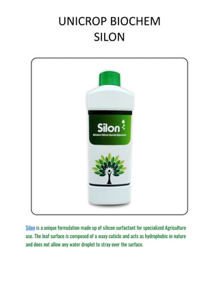 UNICROP BIOCHEM
SILON
Silon is a unique formulation made up of silicon surfactant for specialized Agriculture
use. The leaf surface is composed of a waxy cuticle and acts as hydrophobic in nature
and does not allow any water droplet to stray over the surface.
 