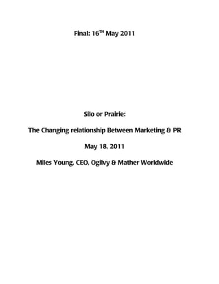 Final: 16TH May 2011




                 Silo or Prairie:

The Changing relationship Between Marketing & PR

                 May 18, 2011

  Miles Young, CEO, Ogilvy & Mather Worldwide
 