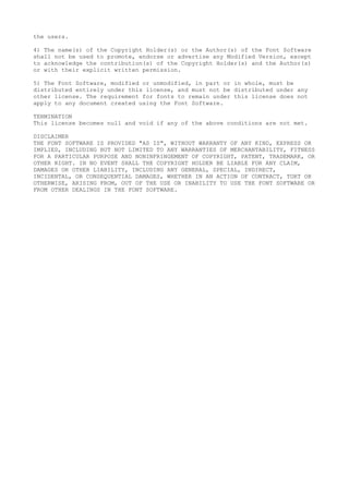 the users.
4) The name(s) of the Copyright Holder(s) or the Author(s) of the Font Software
shall not be used to promote, endorse or advertise any Modified Version, except
to acknowledge the contribution(s) of the Copyright Holder(s) and the Author(s)
or with their explicit written permission.
5) The Font Software, modified or unmodified, in part or in whole, must be
distributed entirely under this license, and must not be distributed under any
other license. The requirement for fonts to remain under this license does not
apply to any document created using the Font Software.
TERMINATION
This license becomes null and void if any of the above conditions are not met.
DISCLAIMER
THE FONT SOFTWARE IS PROVIDED "AS IS", WITHOUT WARRANTY OF ANY KIND, EXPRESS OR
IMPLIED, INCLUDING BUT NOT LIMITED TO ANY WARRANTIES OF MERCHANTABILITY, FITNESS
FOR A PARTICULAR PURPOSE AND NONINFRINGEMENT OF COPYRIGHT, PATENT, TRADEMARK, OR
OTHER RIGHT. IN NO EVENT SHALL THE COPYRIGHT HOLDER BE LIABLE FOR ANY CLAIM,
DAMAGES OR OTHER LIABILITY, INCLUDING ANY GENERAL, SPECIAL, INDIRECT,
INCIDENTAL, OR CONSEQUENTIAL DAMAGES, WHETHER IN AN ACTION OF CONTRACT, TORT OR
OTHERWISE, ARISING FROM, OUT OF THE USE OR INABILITY TO USE THE FONT SOFTWARE OR
FROM OTHER DEALINGS IN THE FONT SOFTWARE.
 