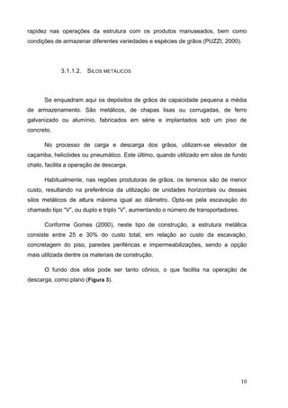 10 
rapidez nas operações da estrutura com os produtos manuseados, bem como condições de armazenar diferentes variedades e espécies de grãos (PUZZI, 2000). 
3.1.1.2. SILOS METÁLICOS 
Se enquadram aqui os depósitos de grãos de capacidade pequena a média de armazenamento. São metálicos, de chapas lisas ou corrugadas, de ferro galvanizado ou alumínio, fabricados em série e implantados sob um piso de concreto. 
No processo de carga e descarga dos grãos, utilizam-se elevador de caçamba, helicóides ou pneumático. Este último, quando utilizado em silos de fundo chato, facilita a operação de descarga. 
Habitualmente, nas regiões produtoras de grãos, os terrenos são de menor custo, resultando na preferência da utilização de unidades horizontais ou desses silos metálicos de altura máxima igual ao diâmetro. Opta-se pela escavação do chamado tipo “V”, ou duplo e triplo “V”, aumentando o número de transportadores. 
Conforme Gomes (2000), neste tipo de construção, a estrutura metálica consiste entre 25 e 30% do custo total, em relação ao custo da escavação, concretagem do piso, paredes periféricas e impermeabilizações, sendo a opção mais utilizada dentre os materiais de construção. 
O fundo dos silos pode ser tanto cônico, o que facilita na operação de descarga, como plano (Figura 3).  