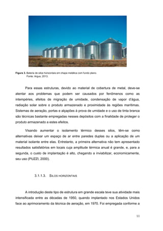 11 
Figura 3. Bateria de silos horizontais em chapa metálica com fundo plano. 
Fonte: Argus, 2013. 
Para essas estruturas, devido ao material de cobertura de metal, deve-se atentar aos problemas que podem ser causados por fenômenos como as intempéries, efeitos de migração de umidade, condensação de vapor d’água, radiação solar sobre o produto armazenado e proximidade às regiões marítimas. Sistemas de aeração, portas e alçapões à prova de umidade e o uso de tinta branca são técnicas bastante empregadas nesses depósitos com a finalidade de proteger o produto armazenado a estes efeitos. 
Visando aumentar o isolamento térmico desses silos, têm-se como alternativas deixar um espaço de ar entre paredes duplas ou a aplicação de um material isolante entre elas. Entretanto, a primeira alternativa não tem apresentado resultados satisfatórios em locais cuja amplitude térmica anual é grande, e, para a segunda, o custo de implantação é alto, chegando a inviabilizar, economicamente, seu uso (PUZZI, 2000). 
3.1.1.3. SILOS HORIZONTAIS 
A introdução deste tipo de estrutura em grande escala teve sua atividade mais intensificada entre as décadas de 1950, quando implantado nos Estados Unidos face ao aprimoramento da técnica de aeração, em 1970. Foi empregada conforme a  