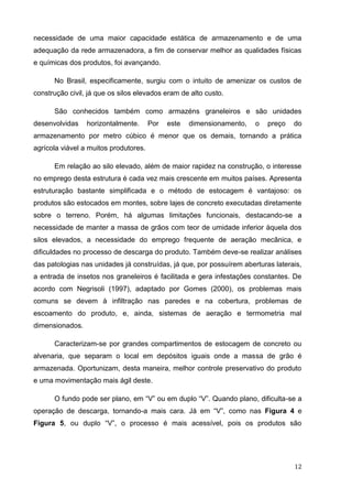 12 
necessidade de uma maior capacidade estática de armazenamento e de uma adequação da rede armazenadora, a fim de conservar melhor as qualidades físicas e químicas dos produtos, foi avançando. 
No Brasil, especificamente, surgiu com o intuito de amenizar os custos de construção civil, já que os silos elevados eram de alto custo. 
São conhecidos também como armazéns graneleiros e são unidades desenvolvidas horizontalmente. Por este dimensionamento, o preço do armazenamento por metro cúbico é menor que os demais, tornando a prática agrícola viável a muitos produtores. 
Em relação ao silo elevado, além de maior rapidez na construção, o interesse no emprego desta estrutura é cada vez mais crescente em muitos países. Apresenta estruturação bastante simplificada e o método de estocagem é vantajoso: os produtos são estocados em montes, sobre lajes de concreto executadas diretamente sobre o terreno. Porém, há algumas limitações funcionais, destacando-se a necessidade de manter a massa de grãos com teor de umidade inferior àquela dos silos elevados, a necessidade do emprego frequente de aeração mecânica, e dificuldades no processo de descarga do produto. Também deve-se realizar análises das patologias nas unidades já construídas, já que, por possuírem aberturas laterais, a entrada de insetos nos graneleiros é facilitada e gera infestações constantes. De acordo com Negrisoli (1997), adaptado por Gomes (2000), os problemas mais comuns se devem à infiltração nas paredes e na cobertura, problemas de escoamento do produto, e, ainda, sistemas de aeração e termometria mal dimensionados. 
Caracterizam-se por grandes compartimentos de estocagem de concreto ou alvenaria, que separam o local em depósitos iguais onde a massa de grão é armazenada. Oportunizam, desta maneira, melhor controle preservativo do produto e uma movimentação mais ágil deste. 
O fundo pode ser plano, em “V” ou em duplo “V”. Quando plano, dificulta-se a operação de descarga, tornando-a mais cara. Já em “V”, como nas Figura 4 e Figura 5, ou duplo “V”, o processo é mais acessível, pois os produtos são  