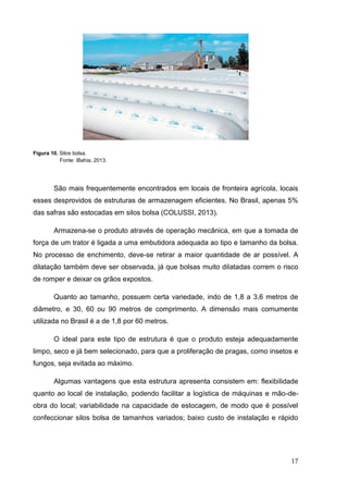 17 
Figura 10. Silos bolsa. 
Fonte: iBahia, 2013. 
São mais frequentemente encontrados em locais de fronteira agrícola, locais esses desprovidos de estruturas de armazenagem eficientes. No Brasil, apenas 5% das safras são estocadas em silos bolsa (COLUSSI, 2013). 
Armazena-se o produto através de operação mecânica, em que a tomada de força de um trator é ligada a uma embutidora adequada ao tipo e tamanho da bolsa. No processo de enchimento, deve-se retirar a maior quantidade de ar possível. A dilatação também deve ser observada, já que bolsas muito dilatadas correm o risco de romper e deixar os grãos expostos. 
Quanto ao tamanho, possuem certa variedade, indo de 1,8 a 3,6 metros de diâmetro, e 30, 60 ou 90 metros de comprimento. A dimensão mais comumente utilizada no Brasil é a de 1,8 por 60 metros. 
O ideal para este tipo de estrutura é que o produto esteja adequadamente limpo, seco e já bem selecionado, para que a proliferação de pragas, como insetos e fungos, seja evitada ao máximo. 
Algumas vantagens que esta estrutura apresenta consistem em: flexibilidade quanto ao local de instalação, podendo facilitar a logística de máquinas e mão-de- obra do local; variabilidade na capacidade de estocagem, de modo que é possível confeccionar silos bolsa de tamanhos variados; baixo custo de instalação e rápido  