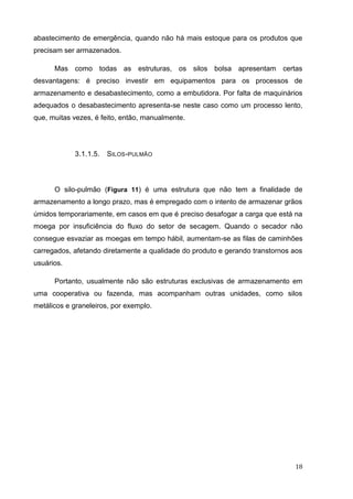 18 
abastecimento de emergência, quando não há mais estoque para os produtos que precisam ser armazenados. 
Mas como todas as estruturas, os silos bolsa apresentam certas desvantagens: é preciso investir em equipamentos para os processos de armazenamento e desabastecimento, como a embutidora. Por falta de maquinários adequados o desabastecimento apresenta-se neste caso como um processo lento, que, muitas vezes, é feito, então, manualmente. 
3.1.1.5. SILOS-PULMÃO 
O silo-pulmão (Figura 11) é uma estrutura que não tem a finalidade de armazenamento a longo prazo, mas é empregado com o intento de armazenar grãos úmidos temporariamente, em casos em que é preciso desafogar a carga que está na moega por insuficiência do fluxo do setor de secagem. Quando o secador não consegue esvaziar as moegas em tempo hábil, aumentam-se as filas de caminhões carregados, afetando diretamente a qualidade do produto e gerando transtornos aos usuários. 
Portanto, usualmente não são estruturas exclusivas de armazenamento em uma cooperativa ou fazenda, mas acompanham outras unidades, como silos metálicos e graneleiros, por exemplo. 
 