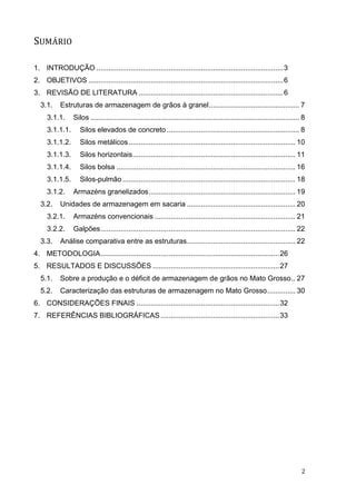 2 
SUMÁRIO 
1. INTRODUÇÃO ............................................................................................. 3 
2. OBJETIVOS ................................................................................................. 6 
3. REVISÃO DE LITERATURA ........................................................................ 6 
3.1. Estruturas de armazenagem de grãos à granel ............................................. 7 
3.1.1. Silos ........................................................................................................ 8 
3.1.1.1. Silos elevados de concreto .................................................................. 8 
3.1.1.2. Silos metálicos ................................................................................... 10 
3.1.1.3. Silos horizontais ................................................................................. 11 
3.1.1.4. Silos bolsa ......................................................................................... 16 
3.1.1.5. Silos-pulmão ...................................................................................... 18 
3.1.2. Armazéns granelizados ......................................................................... 19 
3.2. Unidades de armazenagem em sacaria ...................................................... 20 
3.2.1. Armazéns convencionais ...................................................................... 21 
3.2.2. Galpões ................................................................................................. 22 
3.3. Análise comparativa entre as estruturas ...................................................... 22 
4. METODOLOGIA ......................................................................................... 26 
5. RESULTADOS E DISCUSSÕES ............................................................... 27 
5.1. Sobre a produção e o déficit de armazenagem de grãos no Mato Grosso .. 27 
5.2. Caracterização das estruturas de armazenagem no Mato Grosso .............. 30 
6. CONSIDERAÇÕES FINAIS ....................................................................... 32 
7. REFERÊNCIAS BIBLIOGRÁFICAS ........................................................... 33 
 