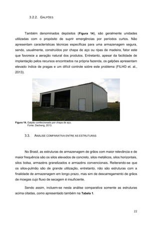 22 
3.2.2. GALPÕES 
Também denominados depósitos (Figura 14), são geralmente unidades utilizadas com o propósito de suprir emergências por períodos curtos. Não apresentam características técnicas específicas para uma armazenagem segura, sendo, usualmente, construídos por chapa de aço ou ripas de madeira, fator este que favorece a aeração natural dos produtos. Entretanto, apesar da facilidade de implantação pelos recursos encontrados na própria fazenda, os galpões apresentam elevado índice de pragas e um difícil controle sobre este problema (FILHO et. al., 2013). 
Figura 14. Galpão confeccionado por chapa de aço. 
Fonte: Dacheng, 2013. 
3.3. ANÁLISE COMPARATIVA ENTRE AS ESTRUTURAS 
No Brasil, as estruturas de armazenagem de grãos com maior relevância e de maior frequência são os silos elevados de concreto, silos metálicos, silos horizontais, silos bolsa, armazéns granelizados e armazéns convencionais. Reiterando-se que os silos-pulmão são de grande utilização, entretanto, não são estruturas com a finalidade de armazenagem em longo prazo, mas sim de descarregamento de grãos de moegas cujo fluxo de secagem é insuficiente. 
Sendo assim, incluem-se nesta análise comparativa somente as estruturas acima citadas, como apresentado também na Tabela 1.  