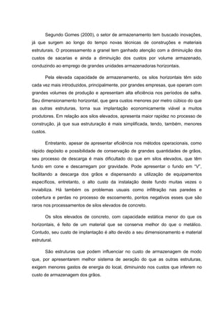 Segundo Gomes (2000), o setor de armazenamento tem buscado inovações, já que surgem ao longo do tempo novas técnicas de construções e materiais estruturais. O processamento a granel tem ganhado atenção com a diminuição dos custos de sacarias e ainda a diminuição dos custos por volume armazenado, conduzindo ao emprego de grandes unidades armazenadoras horizontais. 
Pela elevada capacidade de armazenamento, os silos horizontais têm sido cada vez mais introduzidos, principalmente, por grandes empresas, que operam com grandes volumes de produção e apresentam alta eficiência nos períodos de safra. Seu dimensionamento horizontal, que gera custos menores por metro cúbico do que as outras estruturas, torna sua implantação economicamente viável a muitos produtores. Em relação aos silos elevados, apresenta maior rapidez no processo de construção, já que sua estruturação é mais simplificada, tendo, também, menores custos. 
Entretanto, apesar de apresentar eficiência nos métodos operacionais, como rápido depósito e possibilidade de conservação de grandes quantidades de grãos, seu processo de descarga é mais dificultado do que em silos elevados, que têm fundo em cone e descarregam por gravidade. Pode apresentar o fundo em “V”, facilitando a descarga dos grãos e dispensando a utilização de equipamentos específicos, entretanto, o alto custo da instalação deste fundo muitas vezes o inviabiliza. Há também os problemas usuais como infiltração nas paredes e cobertura e perdas no processo de escoamento, pontos negativos esses que são raros nos processamentos de silos elevados de concreto. 
Os silos elevados de concreto, com capacidade estática menor do que os horizontais, é feito de um material que se conserva melhor do que o metálico. Contudo, seu custo de implantação é alto devido a seu dimensionamento e material estrutural. 
São estruturas que podem influenciar no custo de armazenagem de modo que, por apresentarem melhor sistema de aeração do que as outras estruturas, exigem menores gastos de energia do local, diminuindo nos custos que inferem no custo de armazenagem dos grãos.  