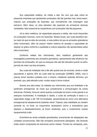 25 
Sua capacidade estática, de média a alta, faz com que seja viável às pequenas empresas que apresentam produções não tão grandes mas, ainda assim, maiores que produções de fazendas, que normalmente não empregam esta estrutura. Além disso, os silos elevados são passíveis de armazenar diversas variedades, fator essencial às cooperativas com produções não tão pequenas. 
Já os silos metálicos, de capacidade pequena a média, são muito frequentes em produções menores, como em fazendas. Nestes locais, seu custo-benefício faz- se maior do que os silos de concreto, e mais prático do que os armazéns graneleiros (silos horizontais), além de possuir melhor sistema de aeração e capacidade de separar os grãos conforme a qualidade e cultura (aspectos não apresentados pelos silos horizontais). 
Conforme relatos dos informantes, silos metálicos geralmente são empregados juntamente aos armazéns graneleiros, apresentando alta eficiência nos períodos de entressafra, em que os estoques não são tão elevados quanto na safra, período de maior uso dos armazéns. 
Seu custo de instalação não é tão alto quanto aos de concreto, sendo o metal equivalente a apenas 30% do custo total da construção (GOMES, 2000), mas é preciso tomar devidos cuidados com o mesmo, instalando isolantes térmicos, por exemplo, que, pelo elevado custo, muitas vezes o torna inviável. 
Quanto aos silos bolsa, foi relatado por informantes que sua finalidade é de parâmetro emergencial, de modo que complementa a armazenagem de outras estruturas. Portanto, torna-se viável quando a produção do local é muito grande e os estoques insuficientes. A instalação é rápida, o custo de confecção é baixo e a capacidade chega a até 180 mil toneladas, apresentando-se como uma alternativa emergencial de abastecimento bastante viável. Todavia, esta viabilidade se mantém somente se, no local, os maquinários necessários (como a embutidora) para depósito e desabastecimento, já forem existentes, pois o investimento nesses equipamentos é alto. 
Encontram-se ainda unidades granelizadas, provenientes de adaptações das unidades convencionais. Não são armazéns previamente planejados, não devendo então serem comparados às estruturas acima citadas. Tornam-se vantajosos, pois,  