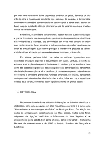 26 
por mais que apresentem baixa capacidade dinâmica de grãos, demande de alta mão-de-obra e fiscalização constante nos sistemas de aeração e termometria, convertem os armazéns convencionais em desuso aptos a serem úteis, através de baixo custo de instalação, além de eliminarem o uso de sacarias, que infere em altos custos de armazenagem. 
Finalmente, os armazéns convencionais, apesar do baixo custo de instalação e grande dominância nas áreas agrícolas, geralmente não apresentam exclusividade nas cooperativas e fazendas. São encontrados em locais mais antigos, de modo que, modernamente, foram somadas a outras estruturas de melhor suprimento no setor de armazenagem, cujo objetivo principal é finalizar com produtos de valores mais lucrativos, fator este que as sacarias não compreendem hoje em dia. 
Em síntese, pode-se inferir que todas as unidades apresentam suas qualidades em alguns aspectos e desvantagens em outros. Contudo, a escolha da estrutura a ser implantada depende diretamente do local em que será realizado, bem como dos aspectos de produção: pequenas produções, como fazendas, apresentam viabilidade de construção de silos metálicos, já pequenas empresas, silos elevados de concreto e armazéns graneleiros. Grandes empresas, no entanto, apresentam vantagens na instalação dos silos horizontais e silos bolsa, em que a capacidade estática deve ser alta, otimizando assim o processamento em grande escala. 
4. METODOLOGIA 
No presente trabalho foram utilizadas informações de trabalhos científicos já elaborados, bem como pesquisas em sites relacionados ao tema e a livros como “Abastecimento e Armazenagem de Grãos”, de Domingos Puzzi. Em relação aos dados de armazenagem especificamente no Mato Grosso, muitos deles foram adquiridos via ligações telefônicas a informantes do setor logístico e de abastecimento deste estado, bem como em sites, como o da Conab – Companhia Nacional de Abastecimento e do IBGE – Instituto Brasileiro de Geografia e Estatística.  