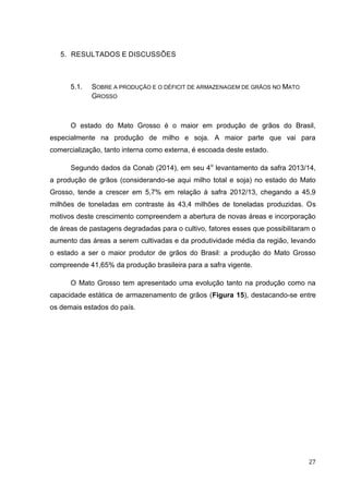 27 
5. RESULTADOS E DISCUSSÕES 
5.1. SOBRE A PRODUÇÃO E O DÉFICIT DE ARMAZENAGEM DE GRÃOS NO MATO GROSSO 
O estado do Mato Grosso é o maior em produção de grãos do Brasil, especialmente na produção de milho e soja. A maior parte que vai para comercialização, tanto interna como externa, é escoada deste estado. 
Segundo dados da Conab (2014), em seu 4o levantamento da safra 2013/14, a produção de grãos (considerando-se aqui milho total e soja) no estado do Mato Grosso, tende a crescer em 5,7% em relação à safra 2012/13, chegando a 45,9 milhões de toneladas em contraste às 43,4 milhões de toneladas produzidas. Os motivos deste crescimento compreendem a abertura de novas áreas e incorporação de áreas de pastagens degradadas para o cultivo, fatores esses que possibilitaram o aumento das áreas a serem cultivadas e da produtividade média da região, levando o estado a ser o maior produtor de grãos do Brasil: a produção do Mato Grosso compreende 41,65% da produção brasileira para a safra vigente. 
O Mato Grosso tem apresentado uma evolução tanto na produção como na capacidade estática de armazenamento de grãos (Figura 15), destacando-se entre os demais estados do país. 
 