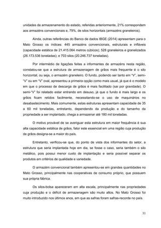 31 
unidades de armazenamento do estado, referidas anteriormente, 21% correspondem aos armazéns convencionais e, 79%, de silos horizontais (armazéns graneleiros). 
Ainda, outras referências do Banco de dados IBGE (2014) apresentam para o Mato Grosso os índices: 445 armazéns convencionais, estruturais e infláveis (capacidade estática de 21.415.064 metros cúbicos); 528 graneleiros e granelizados (26.173.536 toneladas); e 703 silos (20.246.737 toneladas). 
Por intermédio de ligações feitas a informantes de armazéns nesta região, constatou-se que a estrutura de armazenagem de grãos mais frequente é o silo horizontal, ou seja, o armazém graneleiro. O fundo, podendo ser tanto em “V”, semi- “V” ou em “V” oval, apresentou a primeira opção como mais usual, já que é o modelo em que o processo de descarga de grãos é mais facilitado (sai por gravidade). O semi-“V” foi relatado estar entrando em desuso, já que o fundo é mais largo e os grãos ficam retidos facilmente, necessitando-se o uso de maquinários no desabastecimento. Mais comumente, estas estruturas apresentam capacidade de 35 a 60 mil toneladas, entretanto, dependendo da produção e do tamanho da propriedade a ser implantado, chega a armazenar até 180 mil toneladas. 
O motivo provável de se averiguar esta estrutura em maior frequência é sua alta capacidade estática de grãos, fator este essencial em uma região cuja produção de grãos designa-se a maior do país. 
Entretanto, verificou-se que, do ponto de vista dos informantes do setor, a estrutura que seria implantada hoje em dia, se fosse o caso, seria também o silo metálico, pois possui menor custo de implantação e seria possível separar os produtos em critérios de qualidade e variedade. 
O armazém convencional também apresentou-se em grandes quantidades no Mato Grosso, principalmente nas cooperativas de consumo próprio, que possuem sua própria fábrica. 
Os silos-bolsa apareceram em alta escala, principalmente nas propriedades cuja produção e o déficit de armazenagem são muito altos. No Mato Grosso foi muito introduzido nos últimos anos, em que as safras foram safras-recorde no país.  