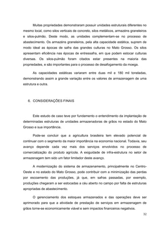 32 
Muitas propriedades demonstraram possuir unidades estruturais diferentes no mesmo local, como silos verticais de concreto, silos metálicos, armazéns graneleiros e silos-pulmão. Deste modo, as unidades complementam-se no processo de abastecimento. Os armazéns graneleiros, pela alta capacidade estática, suprem de modo ideal as épocas de safra das grandes culturas no Mato Grosso. Os silos apresentam eficiência nas épocas de entressafra, em que podem estocar culturas diversas. Os silos-pulmão foram citados estar presentes na maioria das propriedades, e são importantes para o processo de desafogamento da moega. 
As capacidades estáticas variaram entre duas mil e 180 mil toneladas, demonstrando assim a grande variação entre os valores de armazenagem de uma estrutura e outra. 
6. CONSIDERAÇÕES FINAIS 
Este estudo de caso teve por fundamento o entendimento da implantação de determinadas estruturas de unidades armazenadoras de grãos no estado do Mato Grosso e sua importância. 
Pode-se concluir que a agricultura brasileira tem elevado potencial de continuar com o segmento da maior importância na economia nacional. Todavia, seu avanço depende cada vez mais dos serviços envolvidos no processo de comercialização do produto agrícola. A exiguidade de infra-estrutura no setor de armazenagem tem sido um fator limitador deste avanço. 
A modernização do sistema de armazenamento, principalmente no Centro- Oeste e no estado do Mato Grosso, pode contribuir com a minimização das perdas por escoamento das produções, já que, em safras passadas, por exemplo, produções chegaram a ser estocadas a céu aberto no campo por falta de estruturas apropriadas de abastecimento. 
O gerenciamento dos estoques armazenados e das operações deve ser aprimorado para que a atividade de prestação de serviços em armazenagem de grãos torne-se economicamente viável e sem impactos financeiros negativos.  
