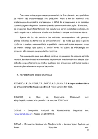 33 
Com os recentes programas governamentais de financiamento, em que linhas de crédito são disponibilizadas aos produtores rurais a fim de incentivar nas implantações de armazéns em fazendas, o déficit de armazenagem e os gargalos com estocagem e logísticos devem e já estão apresentando atenuação. Entretanto, os programas devem focar também nas estruturas a serem instaladas nos locais, de modo a aprimorar o sistema de abastecimento visando sempre maximizar os lucros. 
Apesar do tipo de estrutura das unidades armazenadoras não gerarem grande influência na tarifa final de armazenamento - de modo que esta é gerada conforme o produto, sua quantidade e qualidade - certas estruturas requerem o uso de menos energia que outras, e, desse modo, os custos de manutenção no armazém são menores, gerando tarifas menores. 
Por conseguinte, para que o Brasil continue no progresso de potência agrícola mundial, terá que investir não somente na produção, mas também nas etapas pós- colheita e especificamente na melhor qualidade dos armazéns e estruturas ideais a serem implantadas nesta etapa de expansão. 
7. REFERÊNCIAS BIBLIOGRÁFICAS 
AZEVEDO, L.F.; OLIVEIRA, T.P.; PORTO, A.G.; SILVA, F.S. A capacidade estática de armazenamento de grãos no Brasil. Rio de Janeiro-RJ, 2008. 
COLUSSI, J. Blog da Supersafra. Disponível em: <http://wp.clicrbs.com.br/supersafra>. Acesso em 20/01/2014. 
CONAB – Companhia Nacional de Abastecimento. Disponível em: <www.conab.gov.br>. Acesso em 26/12/2013. 
CONAB – Companhia Nacional de Abastecimento – Armazenagem Agrícola no Brasil. Disponível em:  