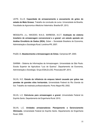 35 
LEITE, G.L.D. Capacidade de armazenamento e escoamento de grãos do estado do Mato Grosso. Trabalho de conclusão de curso. Universidade de Brasília. Faculdade de Agronomia e Medicina Veterinária. Brasília-DF, 2013. 
MESQUITA, J.L.; MACEDO, M.A.S.; BARBOSA, A.C.T. Avaliação do sistema brasileiro de armazenagem convencional e a granel: um estudo apoiado em Análise Envoltória de Dados (DEA). Sober – Sociedade Brasileira de Economia, Administração e Sociologia Rural. Londrina-PR, 2007. 
PUZZI, D. Abastecimento e Armazenagem de Grãos. Campinas-SP, 2000. 
SIARMA - Sistema de Informações de Armazenagem. Universidade de São Paulo. Escola Superior de Agricultura “Luiz de Queiroz”. Departamento de Economia, Administração e Sociologia. Grupo ESALQ-LOG. Piracicaba-SP, 2013. 
SILVA, H.C. Estudo da influência do empuxo lateral causado por grãos nas paredes de grandes silos horizontais. Universidade Federal do Rio Grande do Sul. Trabalho de mestrado profissionalizante. Porto Alegre-RS, 2002. 
SILVA, L.C. Estruturas para armazenagem a granel. Universidade Federal do Espírito Santo. Departamento de Engenharia Rural. 2010. 
SILVA, L.C. Unidades armazenadoras: Planejamento e Gerenciamento Otimizado. Universidade Federal do Espírito Santo. Departamento de Engenharia Rural. 2006. 