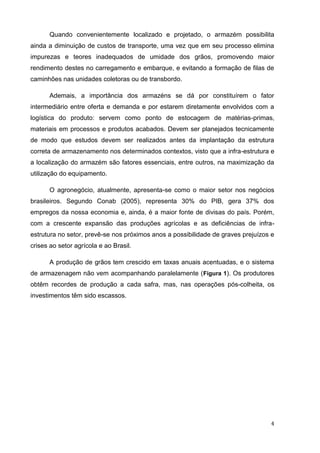 4 
Quando convenientemente localizado e projetado, o armazém possibilita ainda a diminuição de custos de transporte, uma vez que em seu processo elimina impurezas e teores inadequados de umidade dos grãos, promovendo maior rendimento destes no carregamento e embarque, e evitando a formação de filas de caminhões nas unidades coletoras ou de transbordo. 
Ademais, a importância dos armazéns se dá por constituírem o fator intermediário entre oferta e demanda e por estarem diretamente envolvidos com a logística do produto: servem como ponto de estocagem de matérias-primas, materiais em processos e produtos acabados. Devem ser planejados tecnicamente de modo que estudos devem ser realizados antes da implantação da estrutura correta de armazenamento nos determinados contextos, visto que a infra-estrutura e a localização do armazém são fatores essenciais, entre outros, na maximização da utilização do equipamento. 
O agronegócio, atualmente, apresenta-se como o maior setor nos negócios brasileiros. Segundo Conab (2005), representa 30% do PIB, gera 37% dos empregos da nossa economia e, ainda, é a maior fonte de divisas do país. Porém, com a crescente expansão das produções agrícolas e as deficiências de infra- estrutura no setor, prevê-se nos próximos anos a possibilidade de graves prejuízos e crises ao setor agrícola e ao Brasil. 
A produção de grãos tem crescido em taxas anuais acentuadas, e o sistema de armazenagem não vem acompanhando paralelamente (Figura 1). Os produtores obtêm recordes de produção a cada safra, mas, nas operações pós-colheita, os investimentos têm sido escassos. 
 