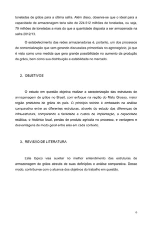 6 
toneladas de grãos para a última safra. Além disso, observa-se que o ideal para a capacidade de armazenagem teria sido de 224.512 milhões de toneladas, ou seja, 79 milhões de toneladas a mais do que a quantidade disposta a ser armazenada na safra 2012/13. 
O estabelecimento das redes armazenadoras é, portanto, um dos processos de comercialização que vem gerando discussões primordiais no agronegócio, já que é visto como uma medida que gera grande possibilidade no aumento da produção de grãos, bem como sua distribuição e estabilidade no mercado. 
2. OBJETIVOS 
O estudo em questão objetiva realizar a caracterização das estruturas de armazenagem de grãos no Brasil, com enfoque na região do Mato Grosso, maior região produtora de grãos do país. O princípio teórico é embasado na análise comparativa entre as diferentes estruturas, através do estudo das diferenças de infra-estrutura, comparando a facilidade e custos de implantação, a capacidade estática, o histórico local, perdas de produto agrícola no processo, e vantagens e desvantagens de modo geral entre elas em cada contexto. 
3. REVISÃO DE LITERATURA 
Este tópico visa auxiliar no melhor entendimento das estruturas de armazenagem de grãos através de suas definições e análise comparativa. Desse modo, contribui-se com o alcance dos objetivos do trabalho em questão. 
 