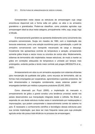 7 
3.1. ESTRUTURAS DE ARMAZENAGEM DE GRÃOS À GRANEL 
Compreendem nesta classe as estruturas de armazenagem cuja carga encontra-se disponível sob a forma solta em grãos: os silos e os armazéns graneleiros e granelizados. Podem-se classificar, como produtos agrícolas cuja armazenagem ideal se situa nesta categoria, principalmente: milho, soja, sorgo, trigo e triticale. 
O armazenamento graneleiro se apresenta diretamente como concorrente dos armazéns convencionais. Surgiu em meados de 1960, com a implantação das lavouras extensivas, como uma solução econômica para a granelização, a partir de armazéns convencionais com transporte mecanizado de carga e descarga. Inicialmente não apresentava controle de temperatura e aeração, armazenando somente grãos limpos e secos novos ou oriundos de outros silos. Modernamente, sistemas de termometria são implantados nessas estruturas, de modo a manter os grãos em condições adequadas de temperatura e umidade por tempos mais prolongados, evitando perdas e tendo maior controle sob pragas (MESQUITA et al., 2007). 
Armazenamento em silos ou em armazéns equipados com sistemas eficientes para manutenção da qualidade dos grãos, como recursos de termometria, são as formas mais empregadas por cooperativas, agroindústrias e grandes produtores. Se bem dimensionados e manejados corretamente, esses sistemas podem ser empregados também por médios e pequenos produtores (ELIAS, 2003). 
Como observado por Puzzi (2000), a implantação do manuseio e armazenamento de grãos a granel constitui uma tendência universal, sendo nos países desenvolvidos sua manipulação integrada desde a colheita. No Brasil, a expansão do uso desta estrutura muitas vezes é caracterizada por inadequações e improvisações, que podem comprometer o desenvolvimento correto do sistema no país. É necessário o conhecimento científico e tecnológico dessas estruturas para sua correta implantação, que deve ser mais frequente nesse país cuja produção agrícola ainda não possui total eficiência no processo de armazenagem. 
 
