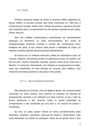 8 
3.1.1. SILOS 
Conforme pesquisas antigas de Jenike & Johanson (1868), adaptadas por Gomes (2000), os primeiros grandes silos foram construídos em 1860 para o armazenamento de grãos. Desde então, milhares de grandes e pequenos silos têm sido construídos para o armazenamento de uma extensa variedade de pós, grãos, torrões, fibras etc. 
Silos são unidades armazenadoras caracterizadas por compartimentos estanques ou herméticos, ou ainda semi-herméticos. Em virtude da compartimentação disponível, permitem o controle das características físico- biológicas dos grãos, já que, embora estes percam a identidade de origem, as espécies e padrões agrícolas são armazenados separadamente. 
De acordo com os materiais estruturais, podem ser classificados como: de concreto, metálicos, de alvenaria armada, de argamassa armada, de madeira e de fibra de vidro. Quanto à dimensão: elevados, quando a altura faz-se maior que o diâmetro, ou horizontais. Basicamente, com enfoque ao armazenamento de grãos, serão aqui classificados em silos elevados de concreto, silos metálicos, silos horizontais (armazéns graneleiros), silos bolsa e silos-pulmão. 
3.1.1.1. SILOS ELEVADOS DE CONCRETO 
Silos elevados de concreto, como na Figura 2 abaixo, são corriqueiramente construídos em áreas urbanas, mais próximas às indústrias de interesse de processamento, tendendo a ser edificados em áreas menores, já que o valor do terreno geralmente é alto. Possuem média ou grande capacidade de armazenamento e são constituídos por uma torre e um conjunto de células e entrecélulas. 
Na torre, os grãos passam através de fluxos pré-determinados pelos elevadores, secadores, exaustores, máquinas de limpeza e distribuidores, onde serão distribuídos nas células de estocagem. Estas são de grande altura e com  