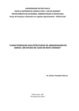 UNIVERSIDADE DE SÃO PAULO ESCOLA SUPERIOR DE AGRICULTURA “LUIZ DE QUEIROZ” 
DEPARTAMENTO DE ECONOMIA, ADMINISTRAÇÃO E SOCIOLOGIA 
Grupo de Pesquisa e Extensão em Logística Agroindustrial – ESALQ-LOG 
“CARACTERIZAÇÃO DAS ESTRUTURAS DE ARMAZENAGEM DE GRÃOS: UM ESTUDO DE CASO NO MATO GROSSO” 
Ac. Elaine Yasutake Paturca 
PIRACICABA - SP FEVEREIRO DE 2014  