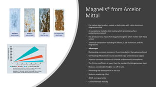 Magnelis® from Arcelor
Mittal
• Flat carbon steel product coated on both sides with a zinc aluminium
magnesium alloy.
• An exceptional metallic steel coating which providing surface
protection(corrosion )
• It is produced on a classic hot dip galvanising line which molten bath has a
unique
• chemical composition including 93.5%zinc, 3.5% aluminium, and 3%
magnesium.
• Advantages
• Outstanding corrosion resistance: three times better than galvanized steel
• Self-healing effect which ensures excellent edge protection(cut edges)
• Superior corrosion resistance in chloride and ammonia atmospheres
• The friction coefficient is lower than the standard hot dip galvanised steel.
• Reduces considerably the Zinc run off in soils.
• Preventing the development of red rust
• Reduces powdering effect
• 20-25 years guarantee
• Environmentally friendly
 