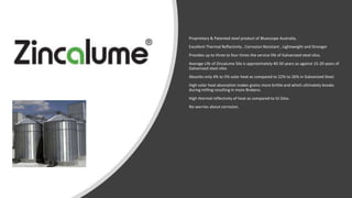 Proprietary & Patented steel product of Bluescope Australia,
Excellent Thermal Reflectivity , Corrosion Resistant , Lightweight and Stronger
Provides up to three to four times the service life of Galvanized steel silos.
Average Life of Zincalume Silo is approximately 40-50 years as against 15-20 years of
Galvanised steel silos
Absorbs only 4% to 5% solar heat as compared to 22% to 26% in Galvanized Steel.
High solar heat absorption makes grains more brittle and which ultimately breaks
during milling resulting in more Brokens.
High thermal reflectivity of heat as compared to GI Silos.
No worries about corrosion.
 