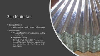 Silo Materials
• Corrugated steel
• withstand the rough climate , safe storage
• Galvanization
• Process of applying protective zinc coating
to steel or iron
• To prevent rusting
• Z-275, Z-375, Z-450, Z-600. The number
means the grams of zinc per square meter
that the steel has in both side (inner and
outer faces).
 