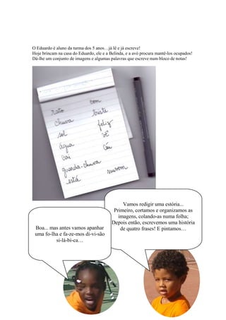 O Eduardo é aluno da turma dos 5 anos…já lê e já escreve!
Hoje brincam na casa do Eduardo, ele e a Belinda, e a avó procura mantê-los ocupados!
Dá-lhe um conjunto de imagens e algumas palavras que escreve num bloco de notas!
Vamos redigir uma estória...
Primeiro, cortamos e organizamos as
imagens, colando-as numa folha;
Depois então, escrevemos uma história
de quatro frases! E pintamos…Boa... mas antes vamos apanhar
uma fo-lha e fa-ze-mos di-vi-são
si-lá-bi-ca…
 