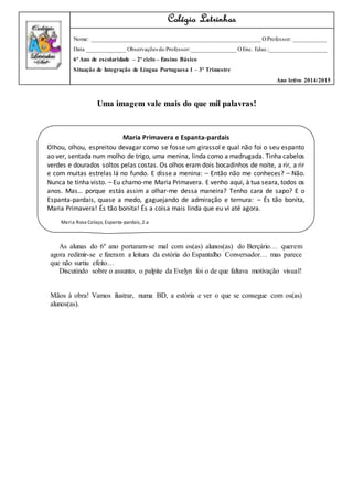 Uma imagem vale mais do que mil palavras!
As alunas do 6º ano portaram-se mal com os(as) alunos(as) do Berçário… querem
agora redimir-se e fizeram a leitura da estória do Espantalho Conversador… mas parece
que não surtiu efeito…
Discutindo sobre o assunto, o palpite da Evelyn foi o de que faltava motivação visual!
Mãos à obra! Vamos ilustrar, numa BD, a estória e ver o que se consegue com os(as)
alunos(as).
Colégio Letrinhas
Nome: _________________________________________________________ OProfessor: ___________
Data _____________ Observações do Professor:_______________ OEnc. Educ.:___________________
6º Ano de escolaridade – 2º ciclo – Ensino Básico
Situação de Integração de Língua Portuguesa 1 – 3º Trimestre
Ano letivo 2014/2015
Maria Primavera e Espanta-pardais
Olhou, olhou, espreitou devagar como se fosse um girassol e qual não foi o seu espanto
ao ver, sentada num molho de trigo, uma menina, linda como a madrugada. Tinha cabelos
verdes e dourados soltos pelas costas. Os olhos eram dois bocadinhos de noite, a rir, a rir
e com muitas estrelas lá no fundo. E disse a menina: – Então não me conheces? – Não.
Nunca te tinha visto. – Eu chamo-me Maria Primavera. E venho aqui, à tua seara, todos os
anos. Mas… porque estás assim a olhar-me dessa maneira? Tenho cara de sapo? E o
Espanta-pardais, quase a medo, gaguejando de admiração e ternura: – És tão bonita,
Maria Primavera! És tão bonita! És a coisa mais linda que eu vi até agora.
Maria Rosa Colaço, Espanta-pardais, 2.a
edição, Vega, 2006.
 