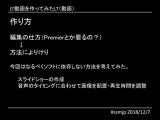 作り方
#ssmjp 2018/12/7
編集の仕方（Premierとか要るの？）
↓
方法によりけり
今回はなるべくソフトに依存しない方法を考えてみた。
スライドショーの作成
音声のタイミングに合わせて画像を配置・再生時間を調整
LT動画を作ってみたLT（動画）
 