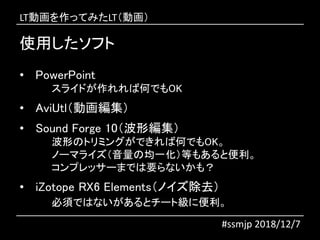 使用したソフト
#ssmjp 2018/12/7
• PowerPoint
スライドが作れれば何でもOK
• AviUtl（動画編集）
• Sound Forge 10（波形編集）
波形のトリミングができれば何でもOK。
ノーマライズ（音量の均一化）等もあると便利。
コンプレッサーまでは要らないかも？
• iZotope RX6 Elements（ノイズ除去）
必須ではないがあるとチート級に便利。
LT動画を作ってみたLT（動画）
 