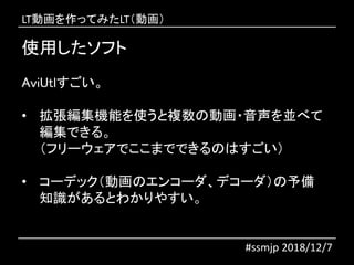 使用したソフト
#ssmjp 2018/12/7
AviUtlすごい。
• 拡張編集機能を使うと複数の動画・音声を並べて
編集できる。
（フリーウェアでここまでできるのはすごい）
• コーデック（動画のエンコーダ、デコーダ）の予備
知識があるとわかりやすい。
LT動画を作ってみたLT（動画）
 