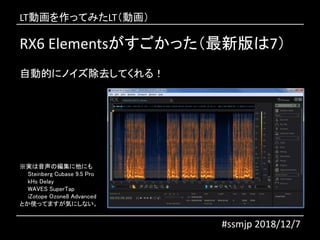 RX6 Elementsがすごかった（最新版は7）
#ssmjp 2018/12/7
自動的にノイズ除去してくれる！
※実は音声の編集に他にも
Steinberg Cubase 9.5 Pro
kHs Delay
WAVES SuperTap
iZotope Ozone8 Advanced
とか使ってますが気にしない。
LT動画を作ってみたLT（動画）
 