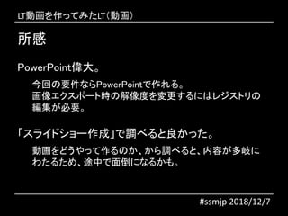 所感
#ssmjp 2018/12/7
PowerPoint偉大。
今回の要件ならPowerPointで作れる。
画像エクスポート時の解像度を変更するにはレジストリの
編集が必要。
「スライドショー作成」で調べると良かった。
動画をどうやって作るのか、から調べると、内容が多岐に
わたるため、途中で面倒になるかも。
LT動画を作ってみたLT（動画）
 