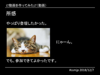 所感
#ssmjp 2018/12/7
やっぱり登壇したかった。
にゃーん。
でも、参加できてよかったです。
LT動画を作ってみたLT（動画）
 