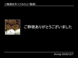 ご静聴ありがとうございました
#ssmjp 2018/12/7
LT動画を作ってみたLT（動画）
 