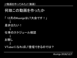 何故この動画を作ったか
「 12月の#ssmjpはLT大会です！」
↓
是非出たい！
↓
仕事のスケジュール確認
↓
お察し
↓
VTuberになればLT登壇できるのでは？
#ssmjp 2018/12/7
LT動画を作ってみたLT（動画）
 