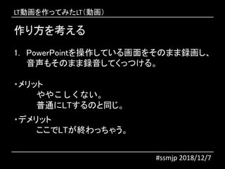 作り方を考える
1. PowerPointを操作している画面をそのまま録画し、
音声もそのまま録音してくっつける。
・メリット
ややこしくない。
普通にLTするのと同じ。
・デメリット
ここでLTが終わっちゃう。
#ssmjp 2018/12/7
LT動画を作ってみたLT（動画）
 