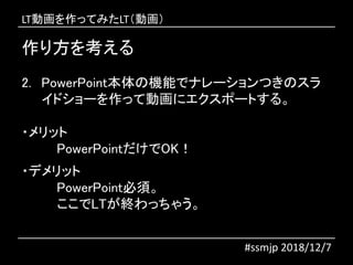 作り方を考える
2. PowerPoint本体の機能でナレーションつきのスラ
イドショーを作って動画にエクスポートする。
・メリット
PowerPointだけでOK！
・デメリット
PowerPoint必須。
ここでLTが終わっちゃう。
#ssmjp 2018/12/7
LT動画を作ってみたLT（動画）
 