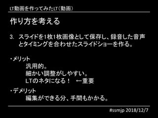 作り方を考える
#ssmjp 2018/12/7
3. スライドを1枚1枚画像として保存し、録音した音声
とタイミングを合わせたスライドショーを作る。
・メリット
汎用的。
細かい調整がしやすい。
LTのネタになる！ ←重要
・デメリット
編集ができる分、手間もかかる。
LT動画を作ってみたLT（動画）
 