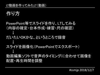 #ssmjp 2018/12/7
PowerPoint等でスライドを作り、LTしてみる
（内容の確定・台本作成・練習・尺の確認）
↓
だいたいOKかな、というところで録音
↓
スライドを画像化（PowerPointでエクスポート）
↓
動画編集ソフトで音声のタイミングに合わせて画像を
配置・再生時間を調整
作り方
LT動画を作ってみたLT（動画）
 