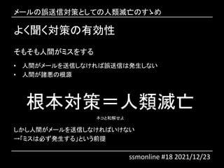 よく聞く対策の有効性
そもそも人間がミスをする
• 人間がメールを送信しなければ誤送信は発生しない
• 人間が諸悪の根源
根本対策＝人類滅亡
ネコと和解せよ
しかし人間がメールを送信しなければいけない
→「ミスは必ず発生する」という前提
メールの誤送信対策としての人類滅亡のすゝめ
ssmonline #18 2021/12/23
 