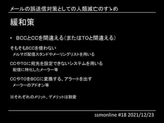 緩和策
• BCCとCCを間違える（またはTOと間違える）
そもそもBCCを使わない
メルマガ配信スタンドやメーリングリストを用いる
CCやTOに宛先を設定できないシステムを用いる
配信に特化したメーラー等
CCやTOをBCCに変換する、アラートを出す
メーラーのアドオン等
※それぞれのメリット、デメリットは割愛
メールの誤送信対策としての人類滅亡のすゝめ
ssmonline #18 2021/12/23
 